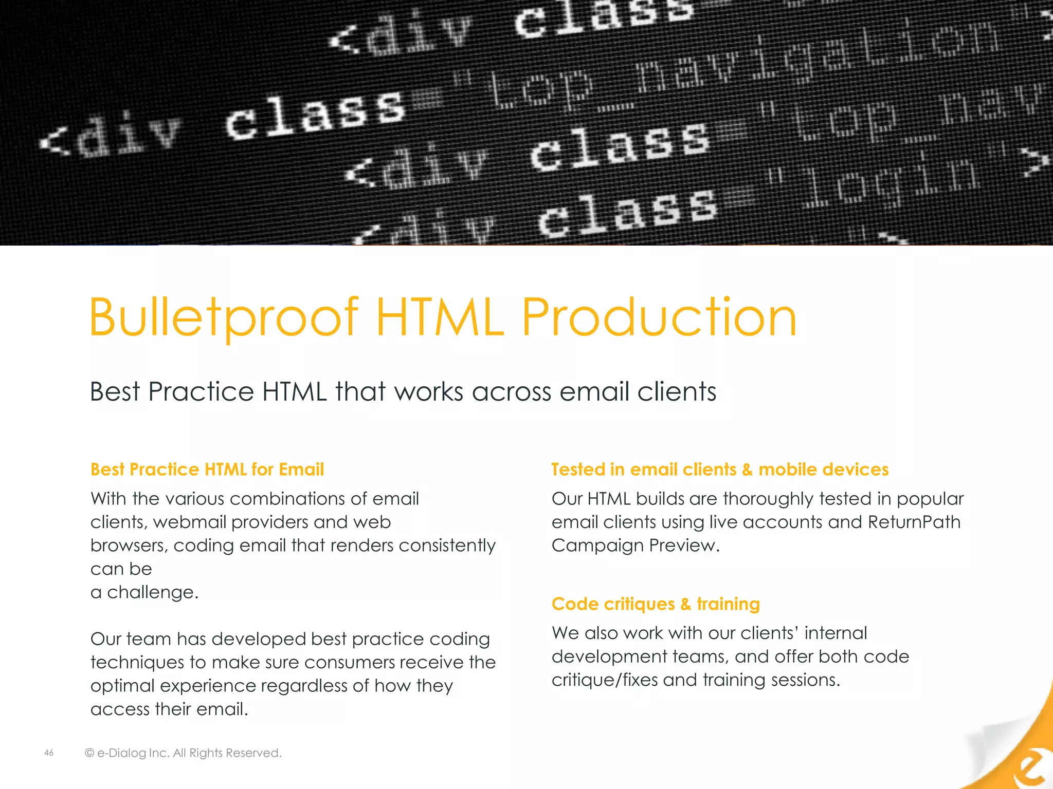 Bulletproof HTML Production
     Best Practice HTML that works across email clients

     Best Practice HTML for Email                       Tested in email clients & mobile devices
     With the various combinations of email             Our HTML builds are thoroughly tested in popular
     clients, webmail providers and web                 email clients using live accounts and ReturnPath
     browsers, coding email that renders consistently   Campaign Preview.
     can be
     a challenge.
                                                        Code critiques & training
     Our team has developed best practice coding        We also work with our clients‟ internal
     techniques to make sure consumers receive the      development teams, and offer both code
     optimal experience regardless of how they          critique/fixes and training sessions.
     access their email.

46   © e-Dialog Inc. All Rights Reserved.
 