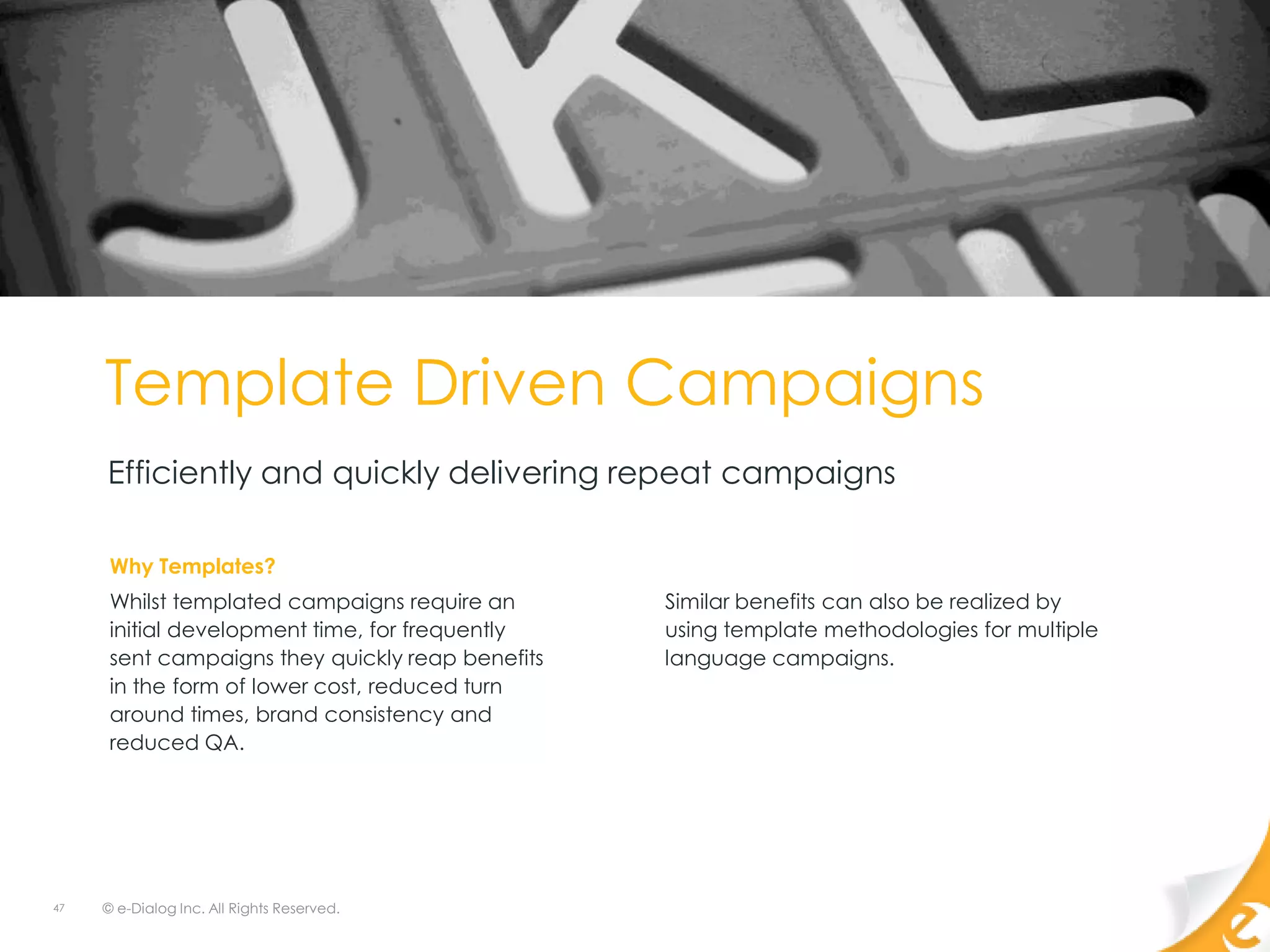 Template Driven Campaigns
     Efficiently and quickly delivering repeat campaigns

      Why Templates?
      Whilst templated campaigns require an       Similar benefits can also be realized by
      initial development time, for frequently    using template methodologies for multiple
      sent campaigns they quickly reap benefits   language campaigns.
      in the form of lower cost, reduced turn
      around times, brand consistency and
      reduced QA.




47   © e-Dialog Inc. All Rights Reserved.
 