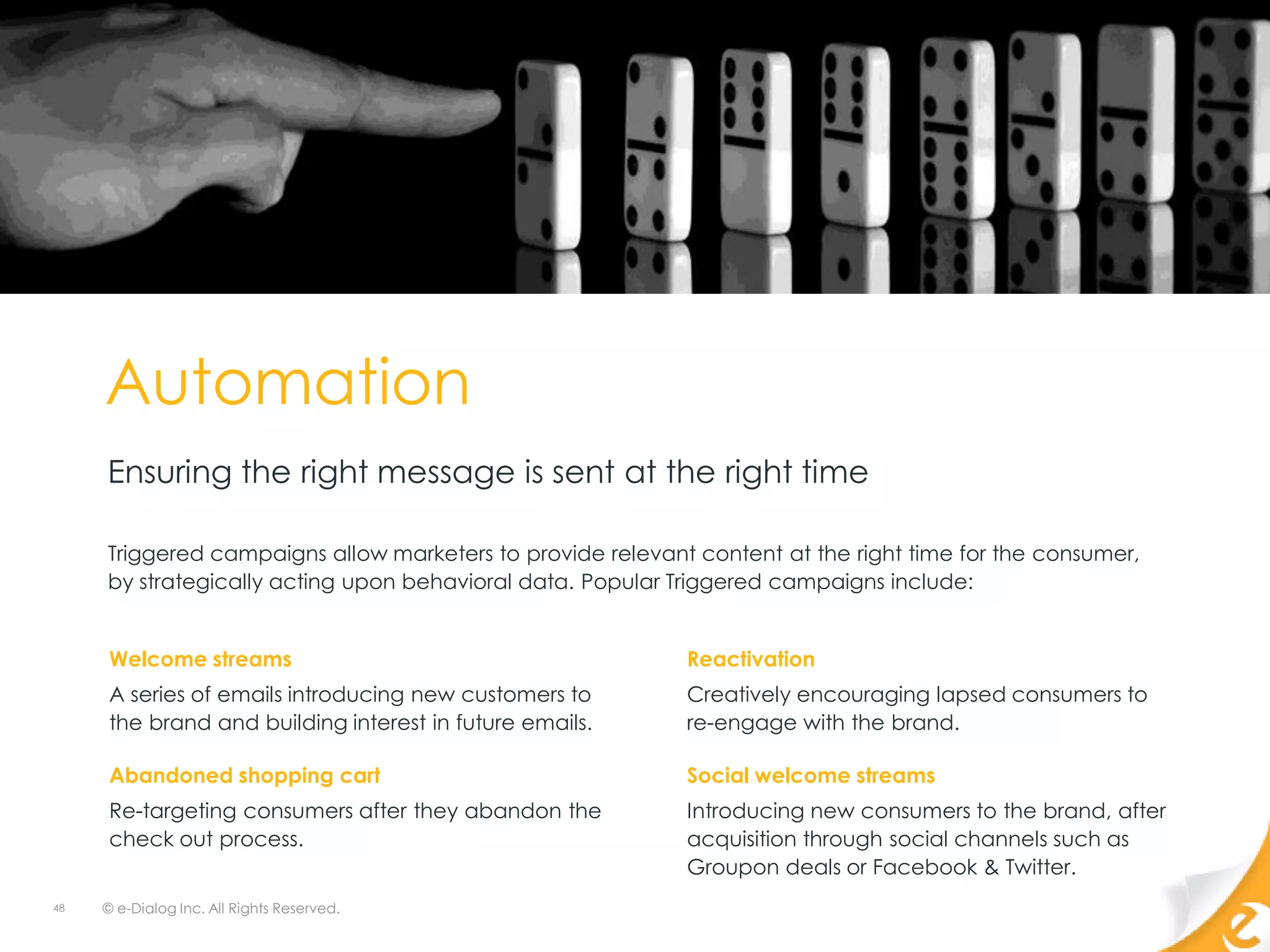 Automation
     Ensuring the right message is sent at the right time

     Triggered campaigns allow marketers to provide relevant content at the right time for the consumer,
     by strategically acting upon behavioral data. Popular Triggered campaigns include:


     Welcome streams                                        Reactivation
     A series of emails introducing new customers to        Creatively encouraging lapsed consumers to
     the brand and building interest in future emails.      re-engage with the brand.

     Abandoned shopping cart                                Social welcome streams
     Re-targeting consumers after they abandon the          Introducing new consumers to the brand, after
     check out process.                                     acquisition through social channels such as
                                                            Groupon deals or Facebook & Twitter.
48   © e-Dialog Inc. All Rights Reserved.
 
