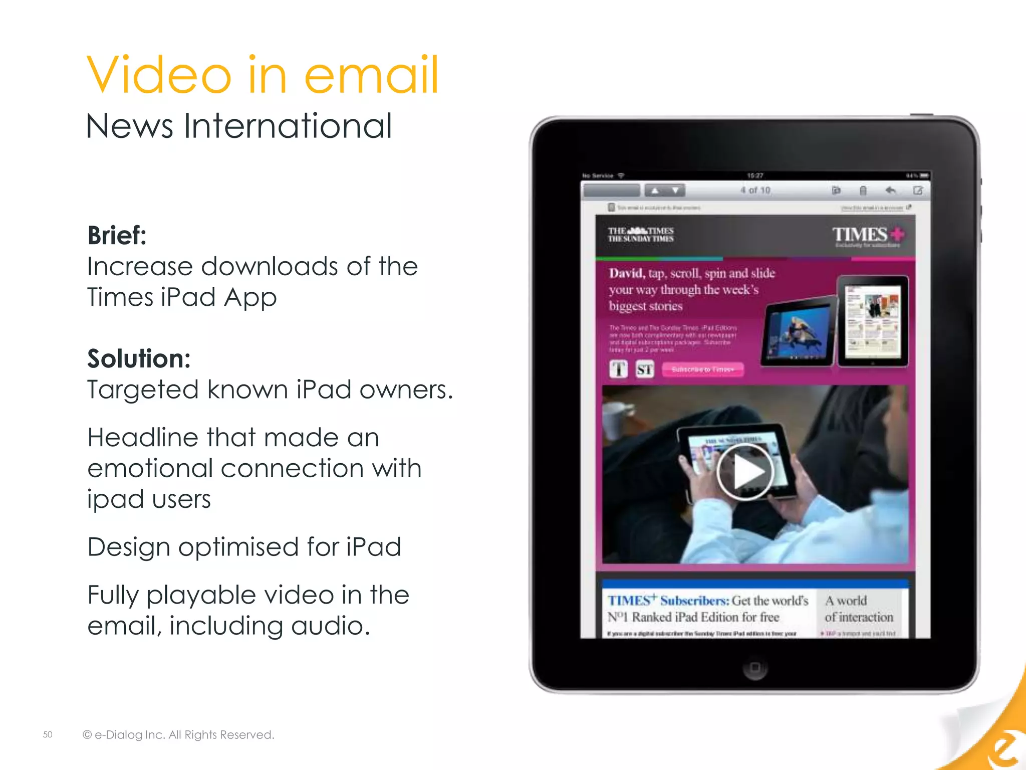 Video in email
     News International


     Brief:
     Increase downloads of the
     Times iPad App

     Solution:
     Targeted known iPad owners.
     Headline that made an
     emotional connection with
     ipad users
     Design optimised for iPad
     Fully playable video in the
     email, including audio.



50   © e-Dialog Inc. All Rights Reserved.
 