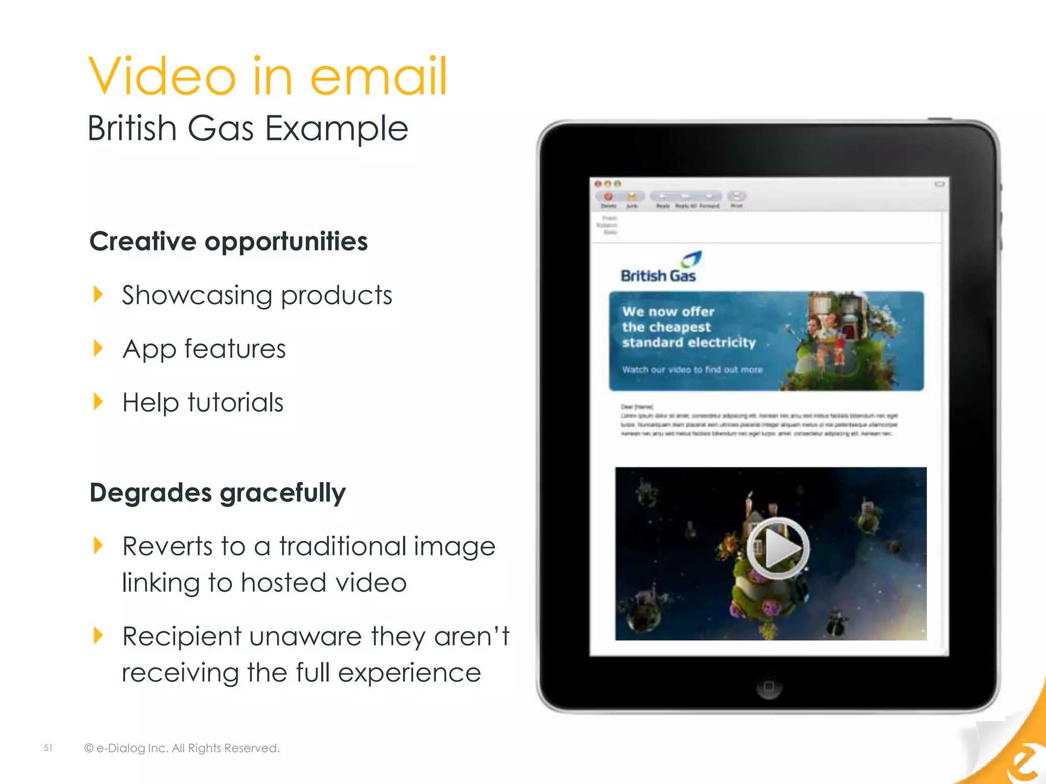 Video in email
     British Gas Example


     Creative opportunities

           Showcasing products

           App features

           Help tutorials


     Degrades gracefully

           Reverts to a traditional image
           linking to hosted video

           Recipient unaware they aren‟t
           receiving the full experience

51   © e-Dialog Inc. All Rights Reserved.
 