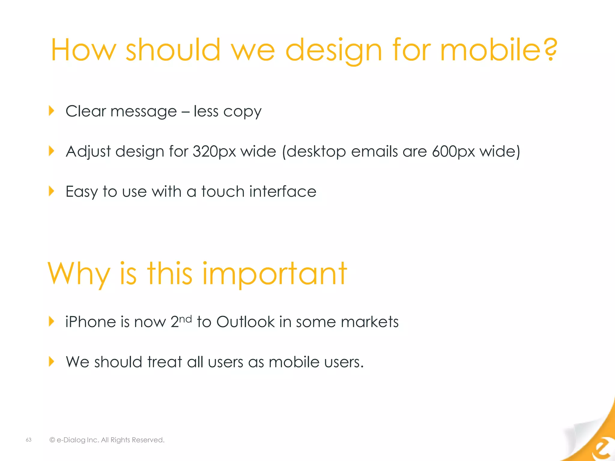 How should we design for mobile?
         Clear message – less copy

         Adjust design for 320px wide (desktop emails are 600px wide)

         Easy to use with a touch interface




     Why is this important
         iPhone is now 2nd to Outlook in some markets

         We should treat all users as mobile users.



63   © e-Dialog Inc. All Rights Reserved.
 
