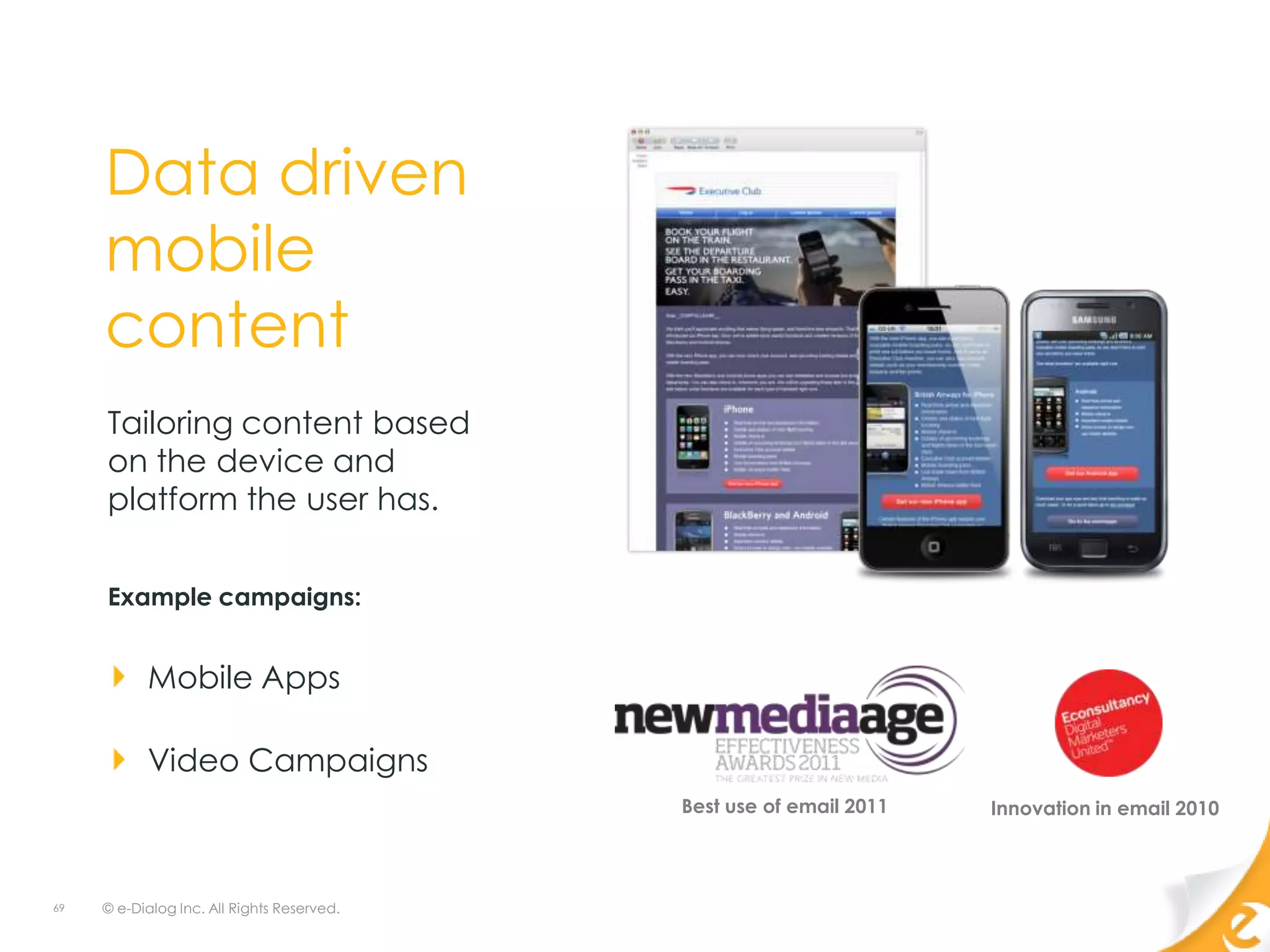 Data driven
     mobile
     content
     Tailoring content based
     on the device and
     platform the user has.


     Example campaigns:


           Mobile Apps

           Video Campaigns
                                            Best use of email 2011   Innovation in email 2010



69   © e-Dialog Inc. All Rights Reserved.
 