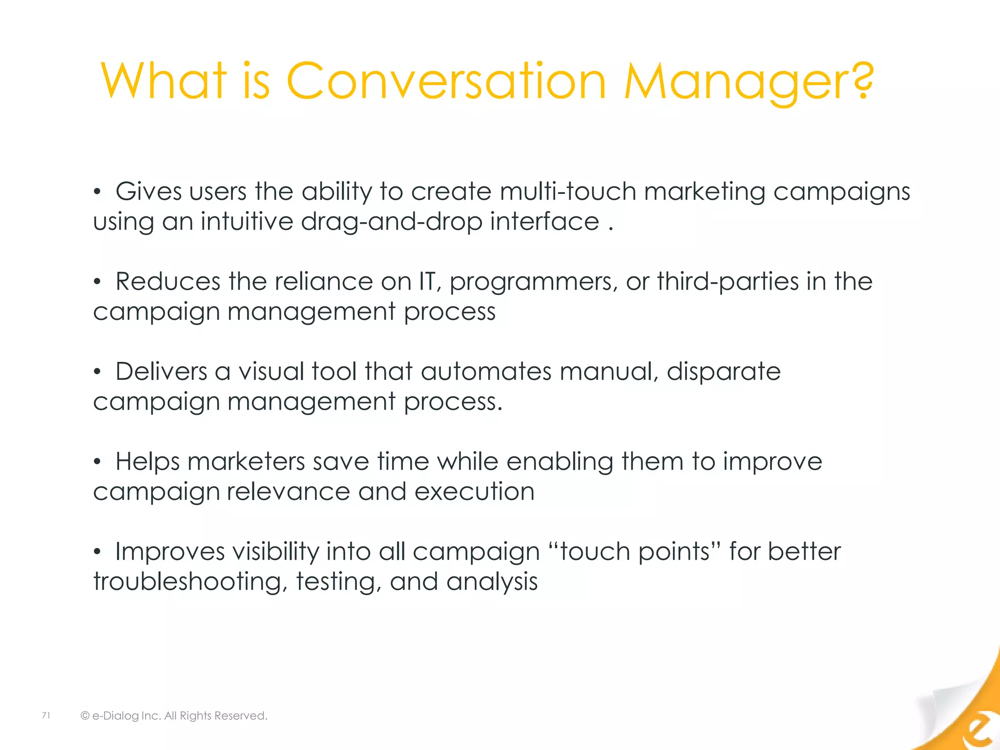 What is Conversation Manager?

       • Gives users the ability to create multi-touch marketing campaigns
       using an intuitive drag-and-drop interface .

       • Reduces the reliance on IT, programmers, or third-parties in the
       campaign management process

       • Delivers a visual tool that automates manual, disparate
       campaign management process.

       • Helps marketers save time while enabling them to improve
       campaign relevance and execution

       • Improves visibility into all campaign “touch points” for better
       troubleshooting, testing, and analysis




71   © e-Dialog Inc. All Rights Reserved.
 