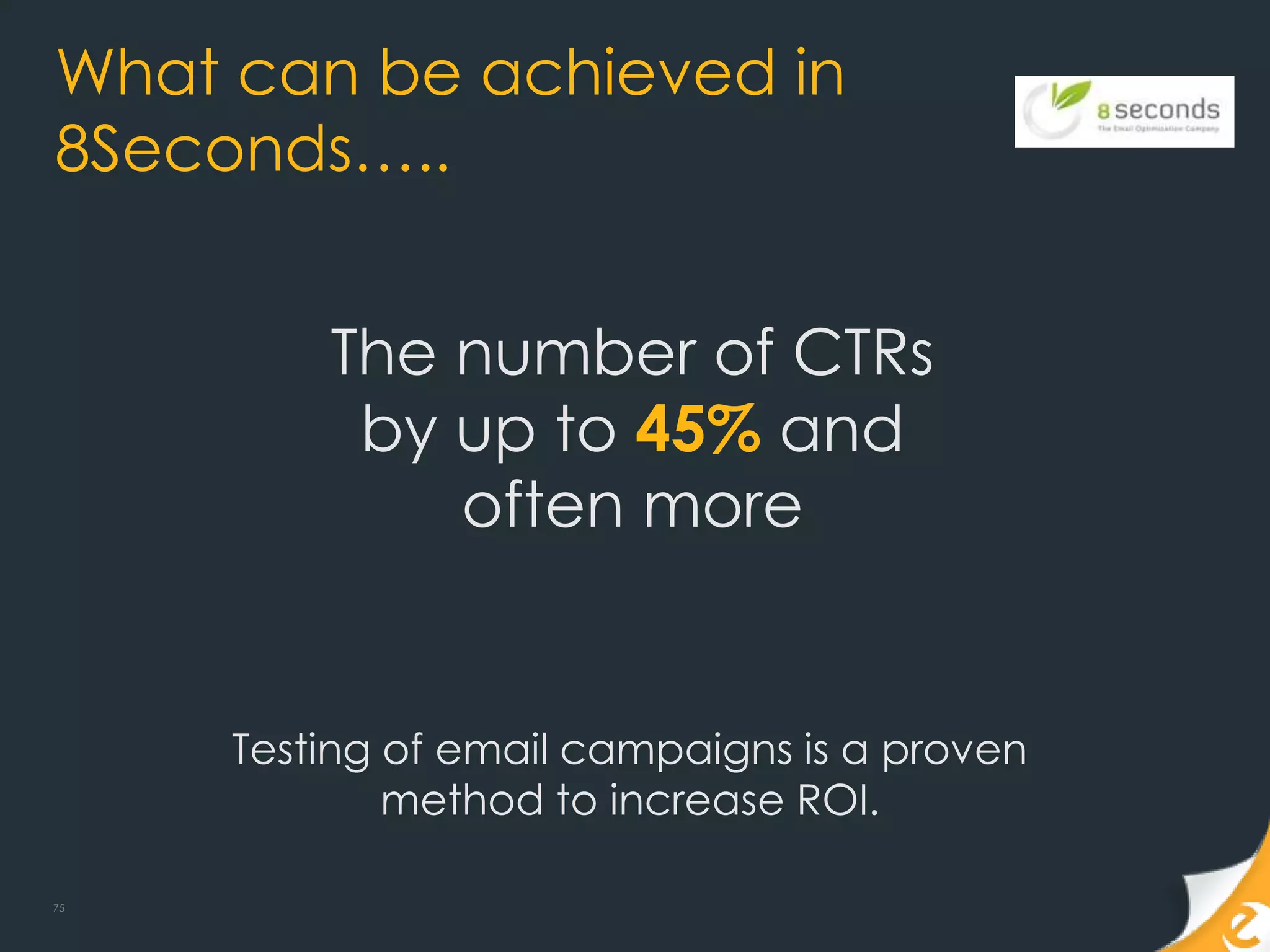 What can be achieved in
8Seconds…..


         The number of CTRs
          by up to 45% and
             often more


     Testing of email campaigns is a proven
             method to increase ROI.

75
 
