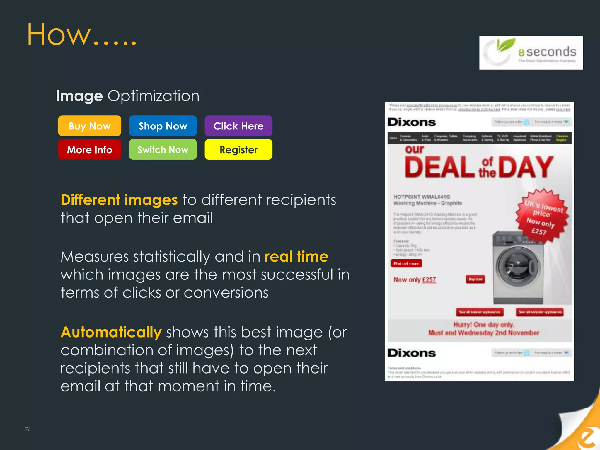 How…..
     Image Optimization
      Buy Now     Shop Now     Click Here

      More Info   Switch Now    Register




     Different images to different recipients
     that open their email

     Measures statistically and in real time
     which images are the most successful in
     terms of clicks or conversions

     Automatically shows this best image (or
     combination of images) to the next
     recipients that still have to open their
     email at that moment in time.

76
 