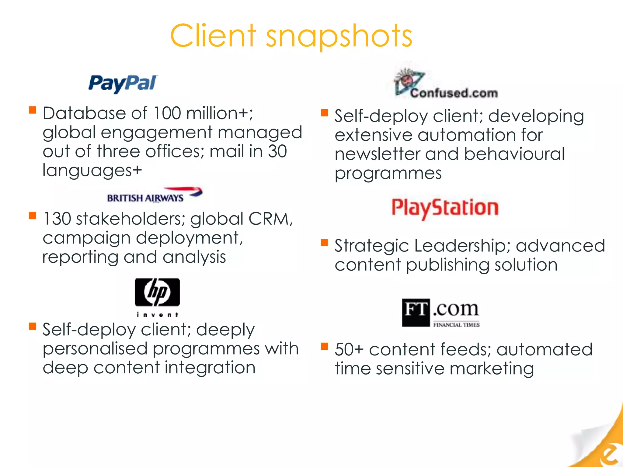 Client snapshots

 Database of 100 million+;          Self-deploy client; developing
 global engagement managed           extensive automation for
 out of three offices; mail in 30    newsletter and behavioural
 languages+                          programmes

 130 stakeholders; global CRM,
 campaign deployment,                Strategic Leadership; advanced
 reporting and analysis              content publishing solution


 Self-deploy client; deeply
 personalised programmes with        50+ content feeds; automated
 deep content integration            time sensitive marketing
 