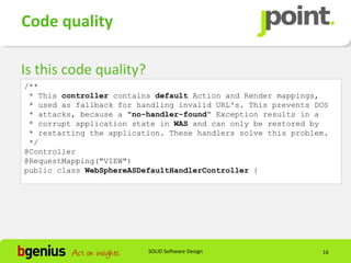 Code quality

Is this code quality?
/**
 * This controller contains default Action and Render mappings,
 * used as fallback for handling invalid URL's. This prevents DOS
 * attacks, because a "no-handler-found“ Exception results in a
 * corrupt application state in WAS and can only be restored by
 * restarting the application. These handlers solve this problem.
 */
@Controller
@RequestMapping("VIEW")
public class WebSphereASDefaultHandlerController {




                          SOLID Software Design                16
 
