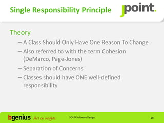 Single Responsibility Principle

Theory
  – A Class Should Only Have One Reason To Change
  – Also referred to with the term Cohesion
    (DeMarco, Page-Jones)
  – Separation of Concerns
  – Classes should have ONE well-defined
    responsibility



                    SOLID Software Design           28
 