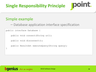 Single Responsibility Principle

Simple example
    – Database application interface specification
public interface Database {

    public void connect(String url);

    public void disconnect();

    public ResultSet executeQuery(String query);
}




                              SOLID Software Design   30
 