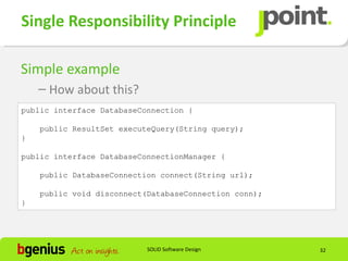 Single Responsibility Principle

Simple example
    – How about this?
public interface DatabaseConnection {

    public ResultSet executeQuery(String query);
}

public interface DatabaseConnectionManager {

    public DatabaseConnection connect(String url);

    public void disconnect(DatabaseConnection conn);
}




                           SOLID Software Design       32
 