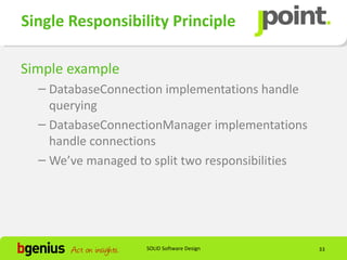 Single Responsibility Principle

Simple example
  – DatabaseConnection implementations handle
    querying
  – DatabaseConnectionManager implementations
    handle connections
  – We’ve managed to split two responsibilities




                    SOLID Software Design         33
 