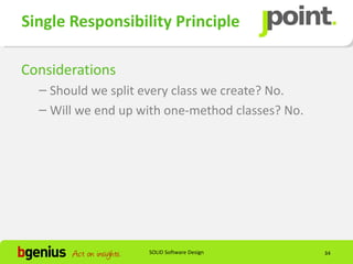 Single Responsibility Principle

Considerations
  – Should we split every class we create? No.
  – Will we end up with one-method classes? No.




                    SOLID Software Design         34
 