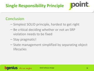 Single Responsibility Principle

Conclusion
  – Simplest SOLID principle, hardest to get right
  – Be critical deciding whether or not an SRP
    violation needs to be fixed
  – Stay pragmatic!
  – State management simplified by separating object
    lifecycles



                     SOLID Software Design         36
 