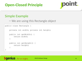 Open-Closed Principle

Simple Example
    – We are using this Rectangle object
public class Rectangle {

    private int width; private int height;

    public int getWidth() {
        return width;
    }

    public int getHeight() {
        return height;
    }
}



                              SOLID Software Design   41
 