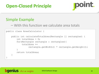 Open-Closed Principle

Simple Example
    – With this function we calculate area totals
public class AreaCalculator {

    public int calculateTotalArea(Rectangle [] rectangles) {
        int totalArea = 0;
        for(Rectangle rectangle : rectangles){
            totalArea +=
                 rectangle.getWidth() * rectangle.getHeight();
        }
        return totalArea;
    }
}




                           SOLID Software Design                 42
 