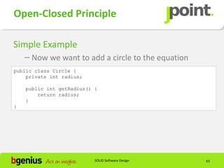 Open-Closed Principle

Simple Example
    – Now we want to add a circle to the equation
public class Circle {
    private int radius;

    public int getRadius() {
        return radius;
    }
}




                           SOLID Software Design    43
 