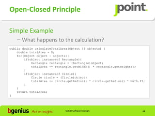 Open-Closed Principle

Simple Example
    – What happens to the calculation?
public double calculateTotalArea(Object [] objects) {
    double totalArea = 0;
    for(Object object : objects){
        if(object instanceof Rectangle){
            Rectangle rectangle = (Rectangle)object;
            totalArea += rectangle.getWidth() * rectangle.getHeight();
        }
        if(object instanceof Circle){
            Circle circle = (Circle)object;
            totalArea += circle.getRadius() * circle.getRadius() * Math.PI;
        }
    }
    return totalArea;
}




                               SOLID Software Design                     44
 