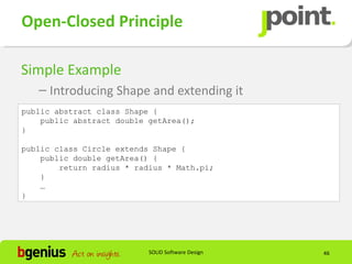 Open-Closed Principle

Simple Example
   – Introducing Shape and extending it
public abstract class Shape {
    public abstract double getArea();
}

public class Circle extends Shape {
    public double getArea() {
        return radius * radius * Math.pi;
    }
    …
}




                           SOLID Software Design   46
 