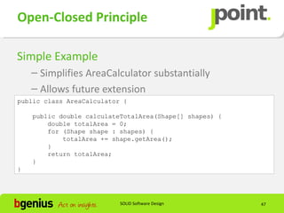 Open-Closed Principle

Simple Example
    – Simplifies AreaCalculator substantially
    – Allows future extension
public class AreaCalculator {

    public double calculateTotalArea(Shape[] shapes) {
        double totalArea = 0;
        for (Shape shape : shapes) {
            totalArea += shape.getArea();
        }
        return totalArea;
    }
}




                           SOLID Software Design         47
 