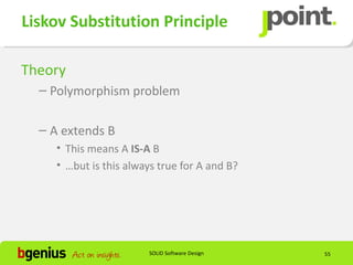Liskov Substitution Principle

Theory
  – Polymorphism problem

  – A extends B
     • This means A IS-A B
     • …but is this always true for A and B?




                        SOLID Software Design   55
 