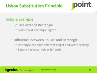 Liskov Substitution Principle

Simple Example
  – Square extends Rectangle
    • Square IS-A Rectangle, right?


  – Difference between Square and Rectangle
    • Rectangle can have different height and width settings
    • Square has equal values for both




                       SOLID Software Design                   57
 