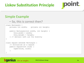 Liskov Substitution Principle

Simple Example
    – So, this is correct then?
class Rectangle {
    private int width;   private int height;

    public Rectangle(int width, int height) {
        this.width = width;
        this.height = height;
    } // Setters left out for brevity
}

class Square extends Rectangle {
    // Initialize as a square
    public Square(int size) {
        super(size, size);
    }
}



                              SOLID Software Design   58
 