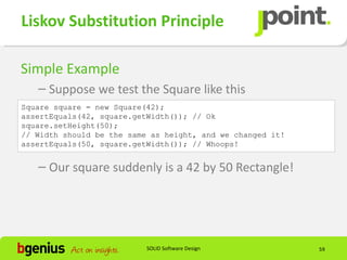 Liskov Substitution Principle

Simple Example
   – Suppose we test the Square like this
Square square = new Square(42);
assertEquals(42, square.getWidth()); // Ok
square.setHeight(50);
// Width should be the same as height, and we changed it!
assertEquals(50, square.getWidth()); // Whoops!


   – Our square suddenly is a 42 by 50 Rectangle!




                           SOLID Software Design            59
 