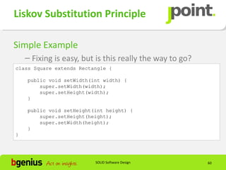 Liskov Substitution Principle

Simple Example
    – Fixing is easy, but is this really the way to go?
class Square extends Rectangle {

    public void setWidth(int width) {
        super.setWidth(width);
        super.setHeight(width);
    }

    public void setHeight(int height) {
        super.setHeight(height);
        super.setWidth(height);
    }
}




                          SOLID Software Design           60
 