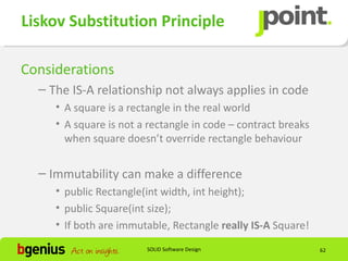Liskov Substitution Principle

Considerations
  – The IS-A relationship not always applies in code
     • A square is a rectangle in the real world
     • A square is not a rectangle in code – contract breaks
       when square doesn’t override rectangle behaviour


  – Immutability can make a difference
     • public Rectangle(int width, int height);
     • public Square(int size);
     • If both are immutable, Rectangle really IS-A Square!
                        SOLID Software Design                  62
 