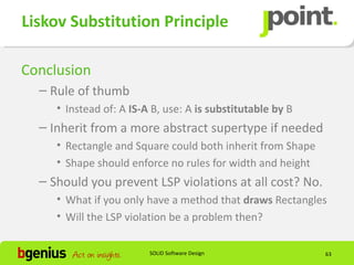 Liskov Substitution Principle

Conclusion
  – Rule of thumb
     • Instead of: A IS-A B, use: A is substitutable by B
  – Inherit from a more abstract supertype if needed
     • Rectangle and Square could both inherit from Shape
     • Shape should enforce no rules for width and height
  – Should you prevent LSP violations at all cost? No.
     • What if you only have a method that draws Rectangles
     • Will the LSP violation be a problem then?

                         SOLID Software Design              63
 