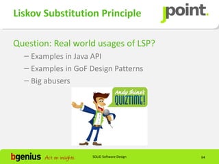 Liskov Substitution Principle

Question: Real world usages of LSP?
  – Examples in Java API
  – Examples in GoF Design Patterns
  – Big abusers




                    SOLID Software Design   64
 