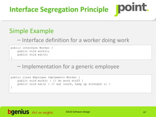 Interface Segregation Principle

Simple Example
   – Interface definition for a worker doing work
public interface Worker {
    public void work();
    public void eat();
}


   – Implementation for a generic employee
public class Employee implements Worker {
    public void work() { // do work stuff }
    public void eat() { // eat lunch, keep up strength ;) }
}




                                SOLID Software Design         67
 
