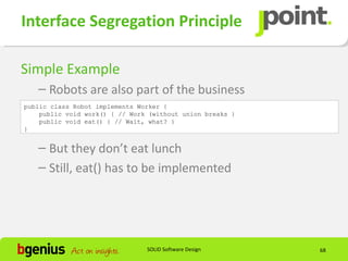 Interface Segregation Principle

Simple Example
   – Robots are also part of the business
public class Robot implements Worker {
    public void work() { // Work (without union breaks }
    public void eat() { // Wait, what? }
}


   – But they don’t eat lunch
   – Still, eat() has to be implemented




                                SOLID Software Design      68
 