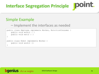 Interface Segregation Principle

Simple Example
   – Implement the interfaces as needed
public class Employee implements Worker, NutritionConsumer {
    public void work() { }
    public void eat() { }
}

public class Robot implements Worker {
    public void work() {}
}




                                SOLID Software Design          70
 