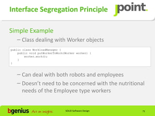 Interface Segregation Principle

Simple Example
   – Class dealing with Worker objects
public class WorkloadManager {
    public void putWorkerToWork(Worker worker) {
        worker.work();
    }
}



   – Can deal with both robots and employees
   – Doesn’t need to be concerned with the nutritional
     needs of the Employee type workers


                                SOLID Software Design   71
 