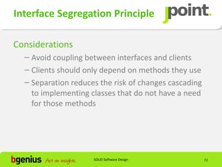 Interface Segregation Principle

Considerations
  – Avoid coupling between interfaces and clients
  – Clients should only depend on methods they use
  – Separation reduces the risk of changes cascading
    to implementing classes that do not have a need
    for those methods




                     SOLID Software Design             72
 