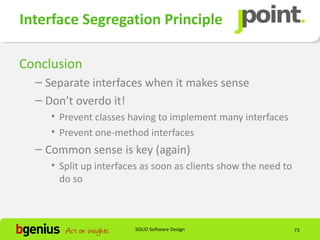 Interface Segregation Principle

Conclusion
  – Separate interfaces when it makes sense
  – Don’t overdo it!
     • Prevent classes having to implement many interfaces
     • Prevent one-method interfaces
  – Common sense is key (again)
     • Split up interfaces as soon as clients show the need to
       do so



                        SOLID Software Design                    73
 