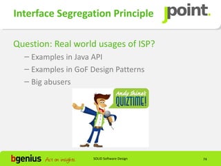 Interface Segregation Principle

Question: Real world usages of ISP?
  – Examples in Java API
  – Examples in GoF Design Patterns
  – Big abusers




                    SOLID Software Design   74
 