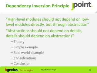 Dependency Inversion Principle

“High-level modules should not depend on low-
level modules directly, but through abstraction”
“Abstractions should not depend on details,
details should depend on abstractions”
  – Theory
  – Simple example
  – Real world example
  – Considerations
  – Conclusion
                    SOLID Software Design          75
 