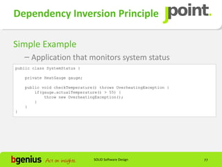 Dependency Inversion Principle

Simple Example
    – Application that monitors system status
public class SystemStatus {

    private HeatGauge gauge;

    public void checkTemperature() throws OverheatingException {
        if(gauge.actualTemperature() > 55) {
            throw new OverheatingException();
        }
    }
}




                                SOLID Software Design              77
 