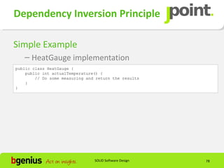 Dependency Inversion Principle

Simple Example
   – HeatGauge implementation
public class HeatGauge {
    public int actualTemperature() {
        // Do some measuring and return the results
    }
}




                                SOLID Software Design   78
 