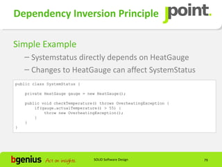 Dependency Inversion Principle

Simple Example
    – Systemstatus directly depends on HeatGauge
    – Changes to HeatGauge can affect SystemStatus
public class SystemStatus {

    private HeatGauge gauge = new HeatGauge();

    public void checkTemperature() throws OverheatingException {
        if(gauge.actualTemperature() > 55) {
            throw new OverheatingException();
        }
    }
}




                                SOLID Software Design              79
 