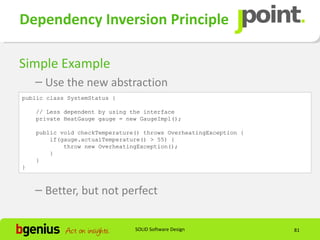 Dependency Inversion Principle

Simple Example
    – Use the new abstraction
public class SystemStatus {

    // Less dependent by using the interface
    private HeatGauge gauge = new GaugeImpl();

    public void checkTemperature() throws OverheatingException {
        if(gauge.actualTemperature() > 55) {
            throw new OverheatingException();
        }
    }
}



    – Better, but not perfect


                                SOLID Software Design              81
 