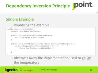 Dependency Inversion Principle

Simple Example
    – Improving the example
public class SystemStatus {
    private HeatGauge heatGauge;

    public SystemStatus(HeatGauge heatGauge){
        this.heatGauge = heatGauge;
    }

    public void checkTemperature() throws OverheatingException {
        if(heatGauge.actualTemperature() > 55) {
            throw new OverheatingException();
        }
    }
}

    – Abstracts away the implementation used to gauge
      the temperature
                                   SOLID Software Design           82
 