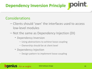 Dependency Inversion Principle

Considerations
  – Clients should ‘own’ the interfaces used to access
    low-level modules
  – Not the same as Dependency Injection (DI)
     • Dependency Inversion
        – Using abstractions to achieve loose coupling
        – Ownership should be at client level
     • Dependency Injection
        – Design pattern to implement loose coupling



                          SOLID Software Design          83
 
