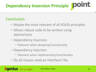 Dependency Inversion Principle

Conclusion
  – Maybe the most relevant of all SOLID principles
  – Allows robust code to be written using
    abstractions
  – Dependency Inversion
     • Relevant when designing functionality
  – Dependency Injection
     • Relevant when implementing functionality
  – Do all classes need an interface? No.

                       SOLID Software Design          84
 