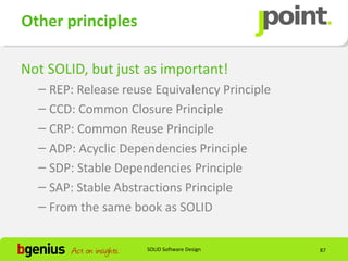 Other principles

Not SOLID, but just as important!
  – REP: Release reuse Equivalency Principle
  – CCD: Common Closure Principle
  – CRP: Common Reuse Principle
  – ADP: Acyclic Dependencies Principle
  – SDP: Stable Dependencies Principle
  – SAP: Stable Abstractions Principle
  – From the same book as SOLID


                     SOLID Software Design     87
 