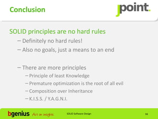 Conclusion

SOLID principles are no hard rules
  – Definitely no hard rules!
  – Also no goals, just a means to an end

  – There are more principles
     – Principle of least Knowledge
     – Premature optimization is the root of all evil
     – Composition over Inheritance
     – K.I.S.S. / Y.A.G.N.I.

                         SOLID Software Design          94
 