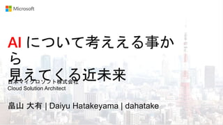 AI について考ええる事か
ら
見えてくる近未来
畠山 大有 | Daiyu Hatakeyama | dahatake
日本マイクロソフト株式会社
Cloud Solution Architect
 